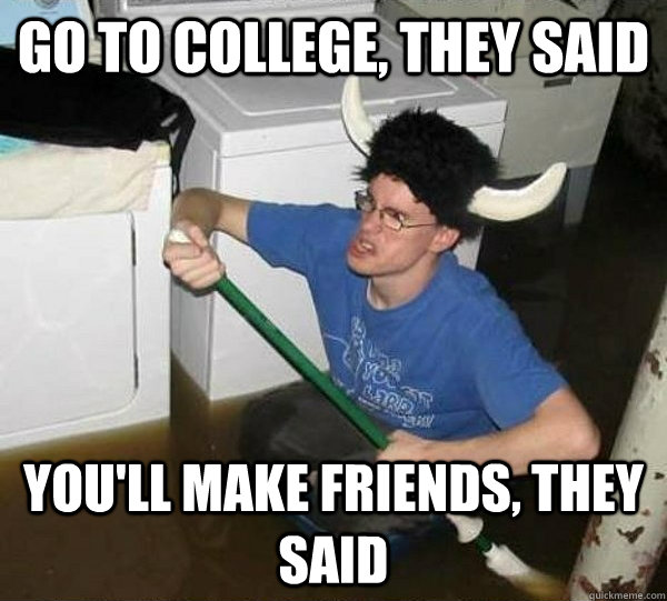 go to college, they said you'll make friends, they said  They said
