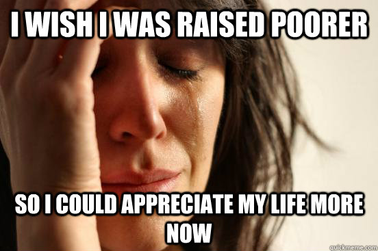 i wish i was raised poorer so i could appreciate my life more now  First World Problems