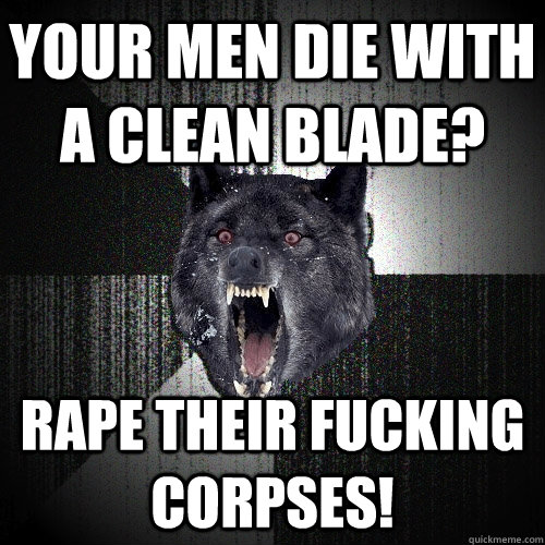 Your men die with a clean blade? RAPE THEIR FUCKING CORPSEs!  Insanity Wolf