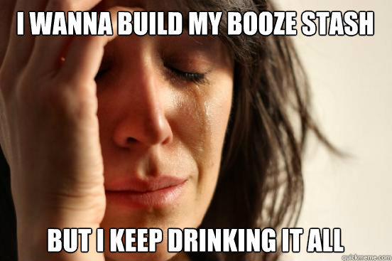 I wanna build my booze stash but i keep drinking it all  First World Problems