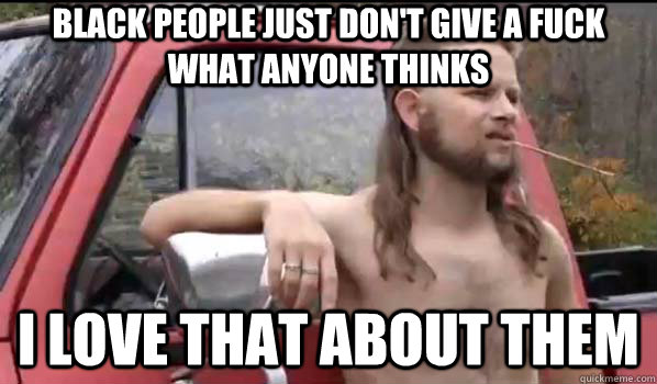 Black people just don't give a fuck what anyone thinks I love that about them  Almost Politically Correct Redneck