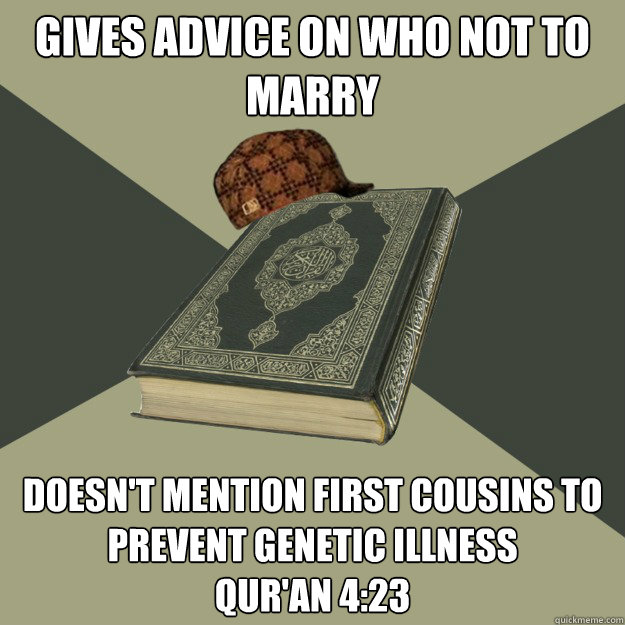 gives advice on who not to marry doesn't mention first cousins to prevent genetic illness
Qur'an 4:23 - gives advice on who not to marry doesn't mention first cousins to prevent genetic illness
Qur'an 4:23  Scumbag Quran