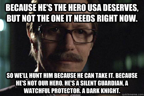 Because he's the hero USA deserves, but not the one it needs right now.  So we'll hunt him because he can take it. Because he's not our hero. He's a silent guardian, a watchful protector. A dark knight. - Because he's the hero USA deserves, but not the one it needs right now.  So we'll hunt him because he can take it. Because he's not our hero. He's a silent guardian, a watchful protector. A dark knight.  Misunderstood