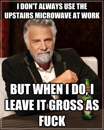 i don't always use the upstairs microwave at work but when I do, i leave it gross as fuck  The Most Interesting Man In The World