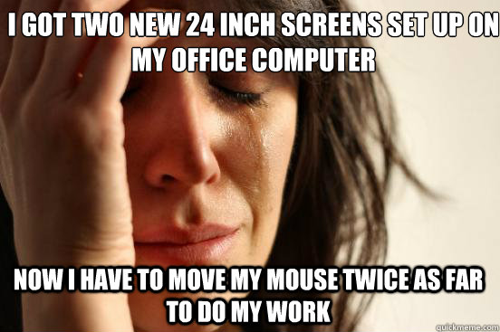 i got two new 24 inch screens set up on my office computer now i have to move my mouse twice as far to do my work  First World Problems