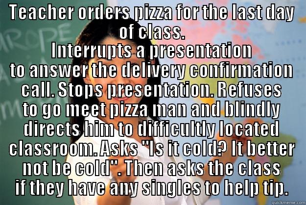 TEACHER ORDERS PIZZA FOR THE LAST DAY OF CLASS. INTERRUPTS A PRESENTATION TO ANSWER THE DELIVERY CONFIRMATION CALL. STOPS PRESENTATION. REFUSES TO GO MEET PIZZA MAN AND BLINDLY DIRECTS HIM TO DIFFICULTLY LOCATED CLASSROOM. ASKS 