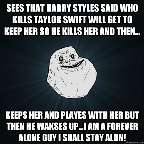 sees that harry styles said who kills taylor swift will get to keep her so he kills her and then... keeps her and playes with her but then he wakses up...i am a forever alone guy i shall stay alon!  Forever Alone