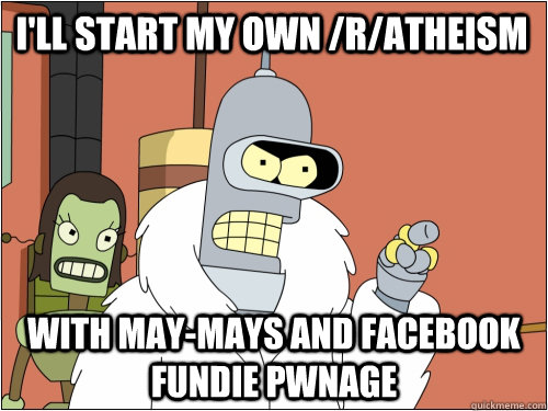 I'll start my own /r/atheism with may-mays and facebook fundie pwnage  Blackjack Bender