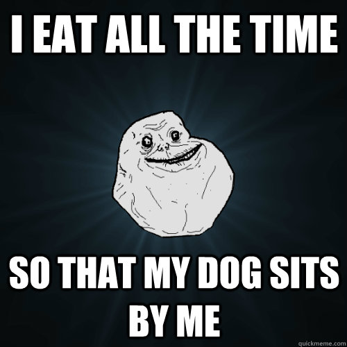 I EAT ALL THE TIME SO THAT MY DOG SITS BY ME  Forever Alone