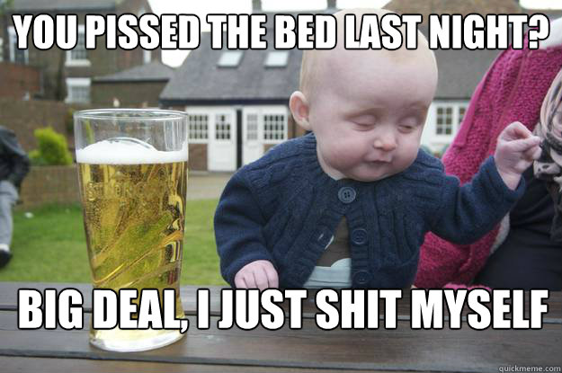 You pissed the bed last night?  Big Deal, I just shit myself  drunk baby