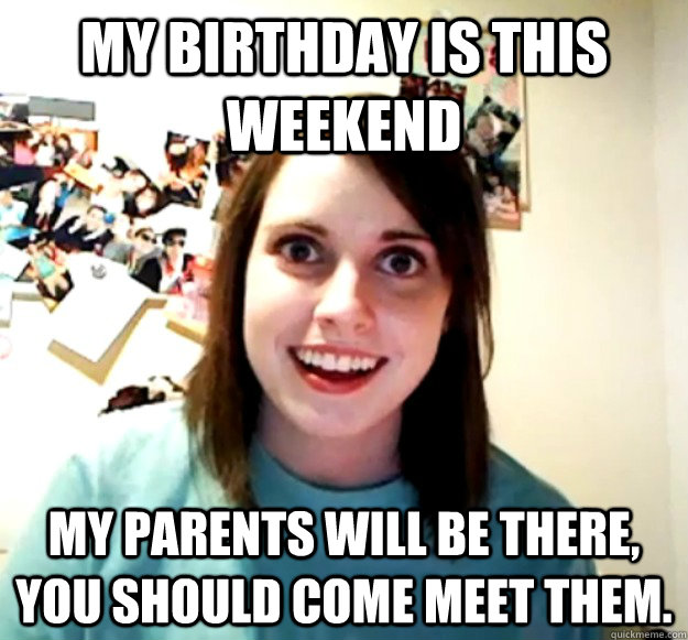 My birthday is this weekend my parents will be there, you should come meet them.  Overly Attached Girlfriend