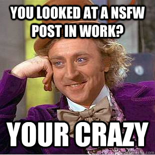 You looked at a nsfw post in work? your crazy  Creepy Wonka