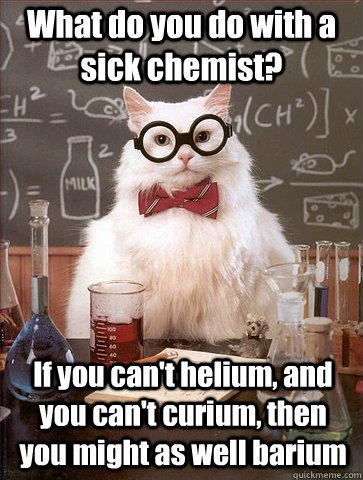 What do you do with a sick chemist? If you can't helium, and you can't curium, then you might as well barium  Chemistry Cat