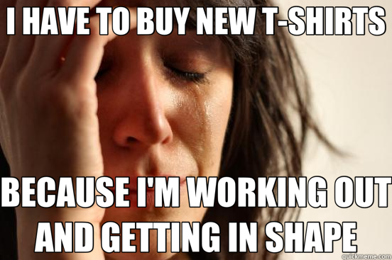 I HAVE TO BUY NEW T-SHIRTS BECAUSE I'M WORKING OUT AND GETTING IN SHAPE  First World Problems