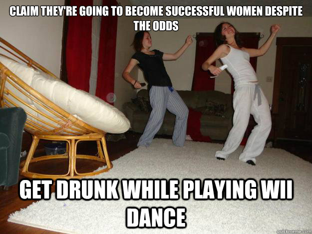 Claim they're going to become successful women despite the odds Get drunk while playing Wii Dance  