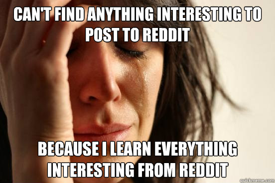 can't find anything interesting to post to reddit because i learn everything interesting from reddit  First World Problems