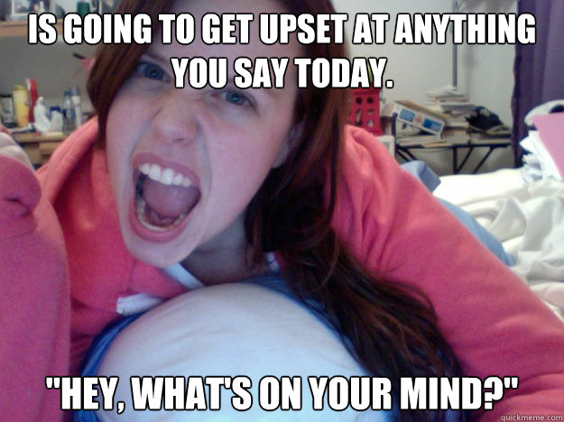 Is going to get upset at anything you say today. 