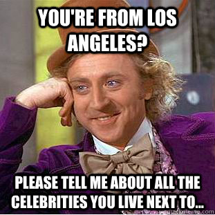 You're from Los Angeles? Please tell me about all the celebrities you live next to...  Creepy Wonka