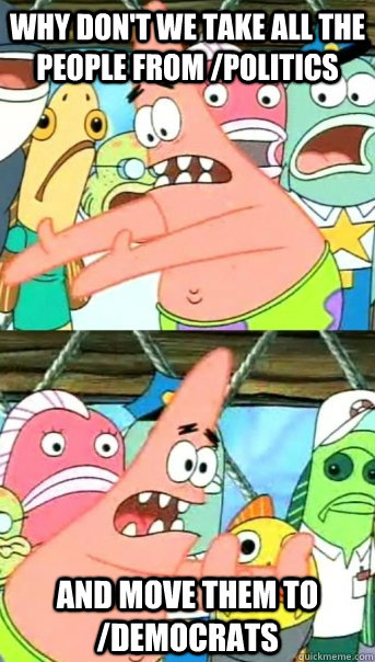 Why don't we take all the people from /politics and move them to /Democrats  Push it somewhere else Patrick