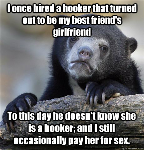 I once hired a hooker that turned out to be my best friend's girlfriend To this day he doesn't know she is a hooker; and I still occasionally pay her for sex. - I once hired a hooker that turned out to be my best friend's girlfriend To this day he doesn't know she is a hooker; and I still occasionally pay her for sex.  Confession Bear