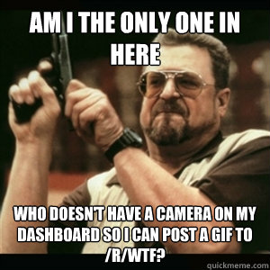 Am i the only one in here who doesn't have a camera on my dashboard so I can post a gif to /r/wtf? - Am i the only one in here who doesn't have a camera on my dashboard so I can post a gif to /r/wtf?  Am I The Only One Round Here