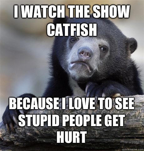 I watch the show catfish Because I love to see stupid people get hurt  Confession Bear