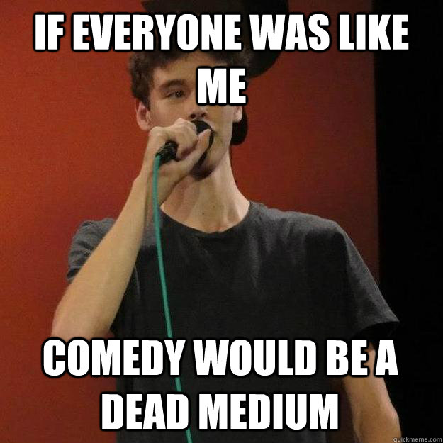 If everyone was like me comedy would be a dead medium - If everyone was like me comedy would be a dead medium  Misc