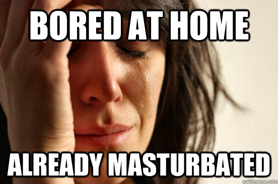 bored at home already masturbated  First World Problems