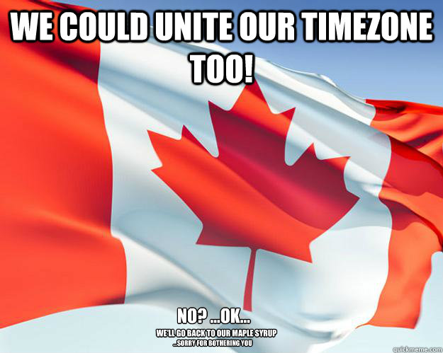 we could unite our timezone too! no? ...ok... we'll go back to our maple syrup ...sorry for bothering you  Good Guy Canada