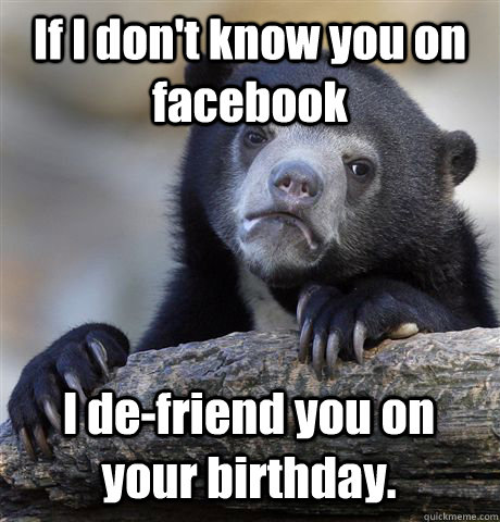 If I don't know you on facebook I de-friend you on your birthday.  - If I don't know you on facebook I de-friend you on your birthday.   Confession Bear