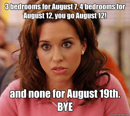 3 bedrooms for August 7, 4 bedrooms for August 12, you go August 12! and none for August 19th. BYE - 3 bedrooms for August 7, 4 bedrooms for August 12, you go August 12! and none for August 19th. BYE  Gretchen Weiners