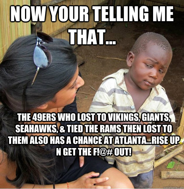 NOW YOUR TELLING ME THAT... THE 49ERS WHO LOST TO VIKINGS, GIANTS, SEAHAWKS, & TIED THE RAMS THEN LOST TO THEM ALSO HAS A CHANCE AT ATLANTA...RISE UP N GET THE F!@# OUT!  Skeptical Third World Kid