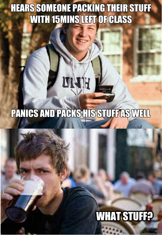 Hears someone packing their stuff with 15mins left of class panics and packs his stuff as well  What stuff? - Hears someone packing their stuff with 15mins left of class panics and packs his stuff as well  What stuff?  Lazy College Senior Responds