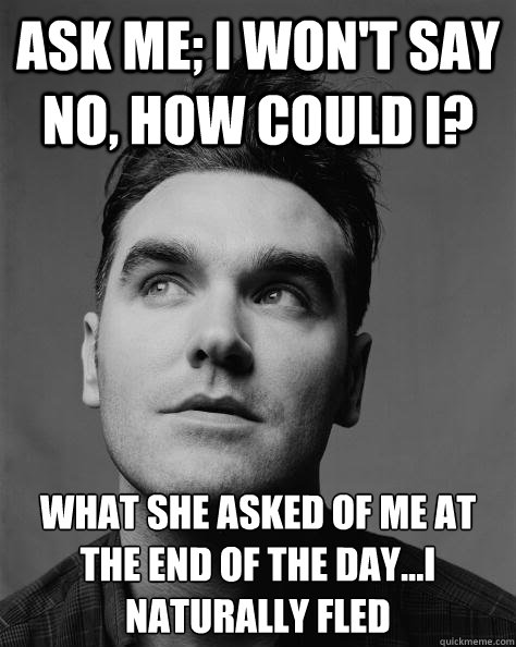 ask me; i won't say no, how could I? what she asked of me at the end of the day...I naturally fled
 - ask me; i won't say no, how could I? what she asked of me at the end of the day...I naturally fled
  Scumbag Morrissey