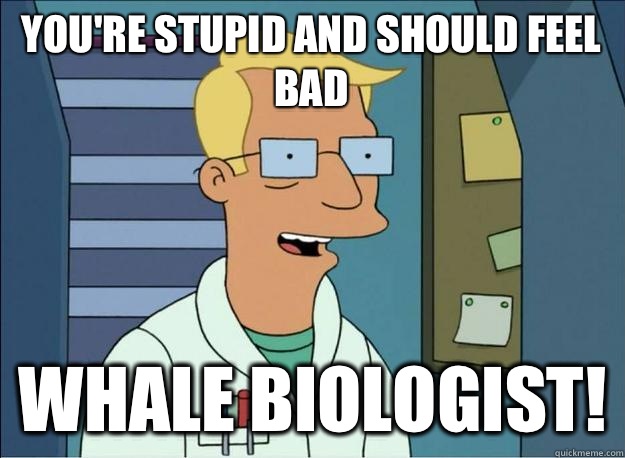 You're stupid and should feel bad Whale biologist!  