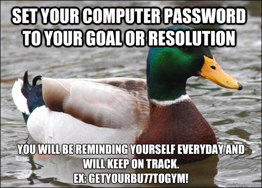 Set your computer password to your goal or resolution You will be reminding yourself everyday and will keep on track.
EX: GetYourBu77toGym!  Actual Advice Mallard