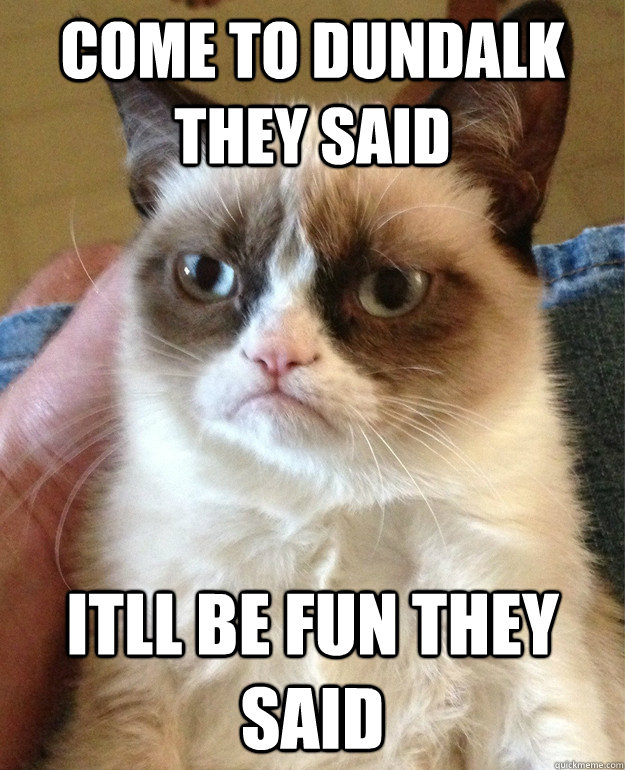Come to dundalk they said itll be fun they said  Grumpy Cat