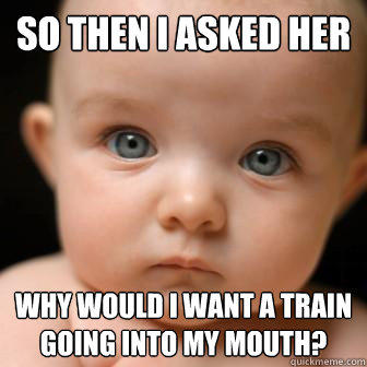 So then I asked her why would i want a train going into my mouth?  Serious Baby