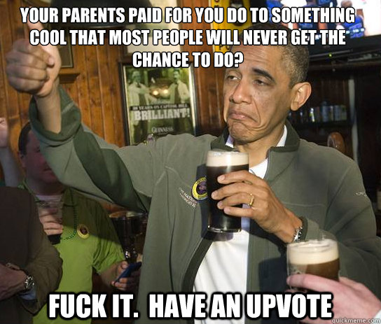 Your parents paid for you do to something cool that most people will never get the chance to do? Fuck it.  Have an upvote  Upvoting Obama