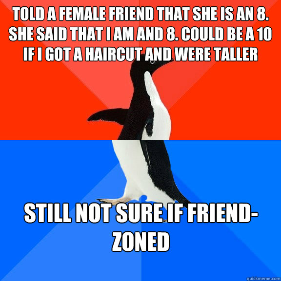 Told a female friend that she is an 8. She said that I am and 8. Could be a 10 if I got a haircut and were taller Still not sure if friend-zoned  Socially Awesome Awkward Penguin
