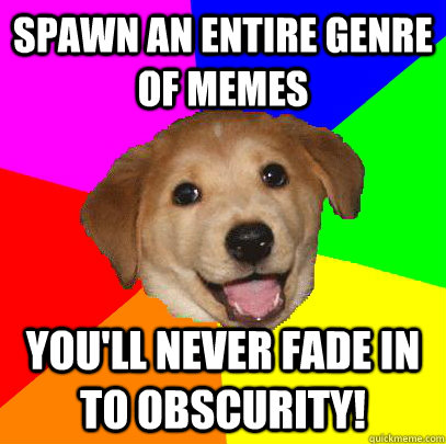 Spawn an entire genre of memes You'll never fade in to obscurity!  Advice Dog