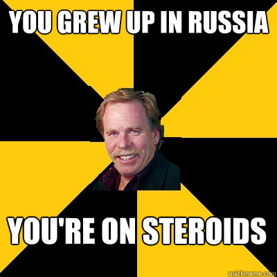 You grew up in russia You're on steroids  