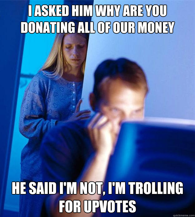 I asked him why are you donating all of our money He said I'm not, I'm trolling for upvotes  Redditors Wife