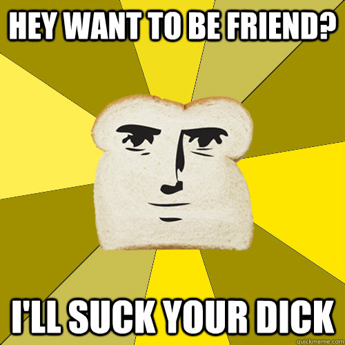 Hey want to be friend? I'll suck your dick  Breadfriend