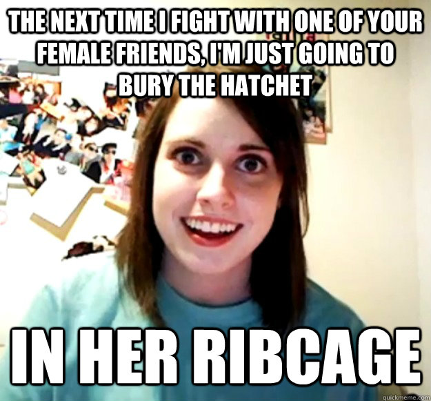 the next time I fight with one of your female friends, I'm just going to bury the hatchet in her ribcage   Overly Attached Girlfriend