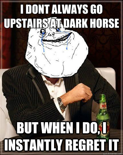 I dont always go upstairs at Dark Horse but when i do, i instantly regret it   Most Forever Alone In The World