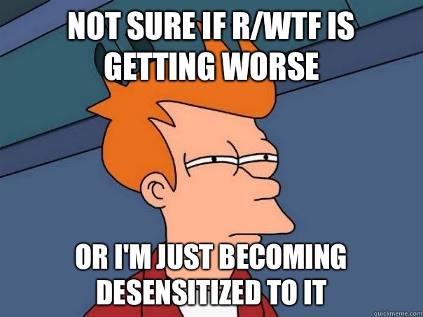 not sure if r/wtf is getting worse or I'm just becoming desensitized to it  Futurama Fry