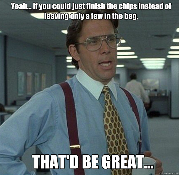 Yeah... If you could just finish the chips instead of leaving only a few in the bag, THAT'D BE GREAT... - Yeah... If you could just finish the chips instead of leaving only a few in the bag, THAT'D BE GREAT...  thatd be great