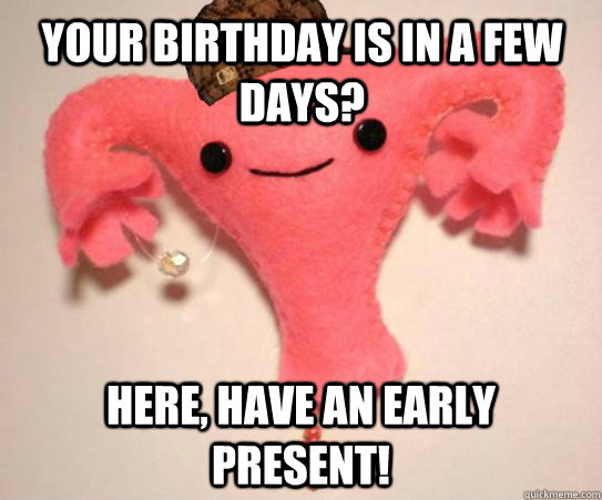 Your birthday is in a few days? Here, have an early present!  Scumbag Uterus