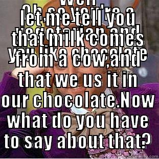 OH,SO YOU'RE A VEGETARIAN AND YOU LIKE CHOCOLATE WELL LET ME TELL YOU THAT MILK COMES FROM A COW,AND THAT WE US IT IN OUR CHOCOLATE.NOW WHAT DO YOU HAVE TO SAY ABOUT THAT? Condescending Wonka